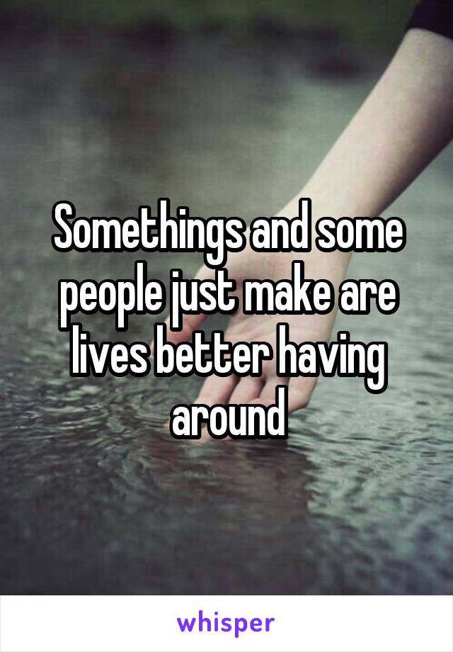 Somethings and some people just make are lives better having around