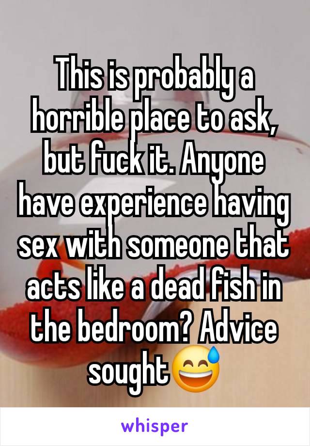 This is probably a horrible place to ask, but fuck it. Anyone have experience having sex with someone that acts like a dead fish in the bedroom? Advice sought😅