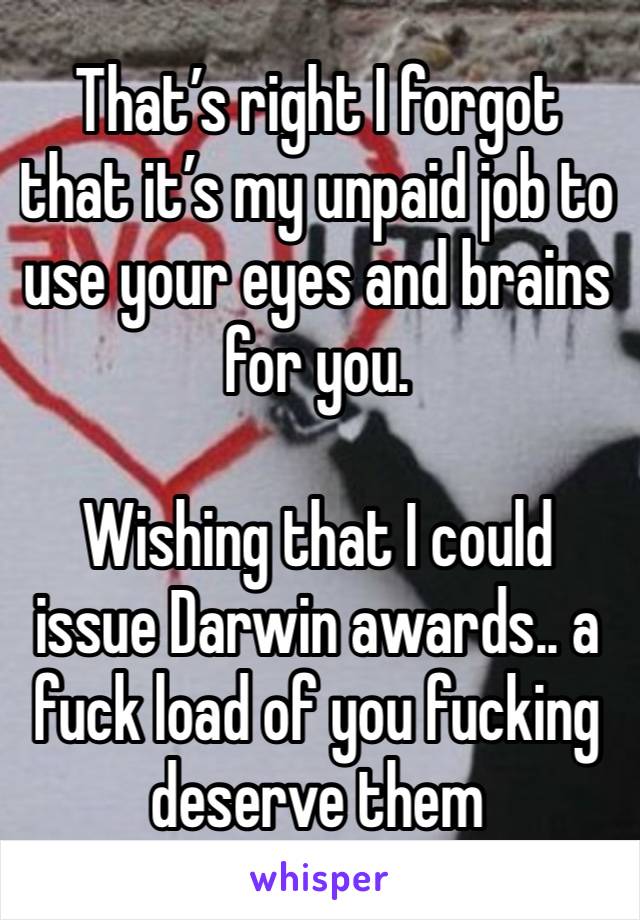 That’s right I forgot that it’s my unpaid job to use your eyes and brains for you.

Wishing that I could issue Darwin awards.. a fuck load of you fucking deserve them