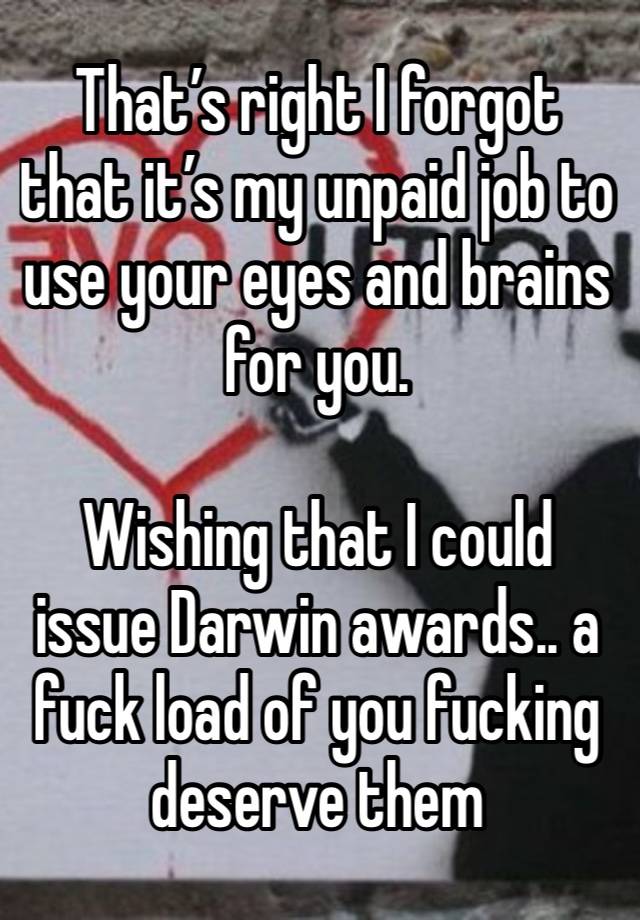 That’s right I forgot that it’s my unpaid job to use your eyes and brains for you.

Wishing that I could issue Darwin awards.. a fuck load of you fucking deserve them