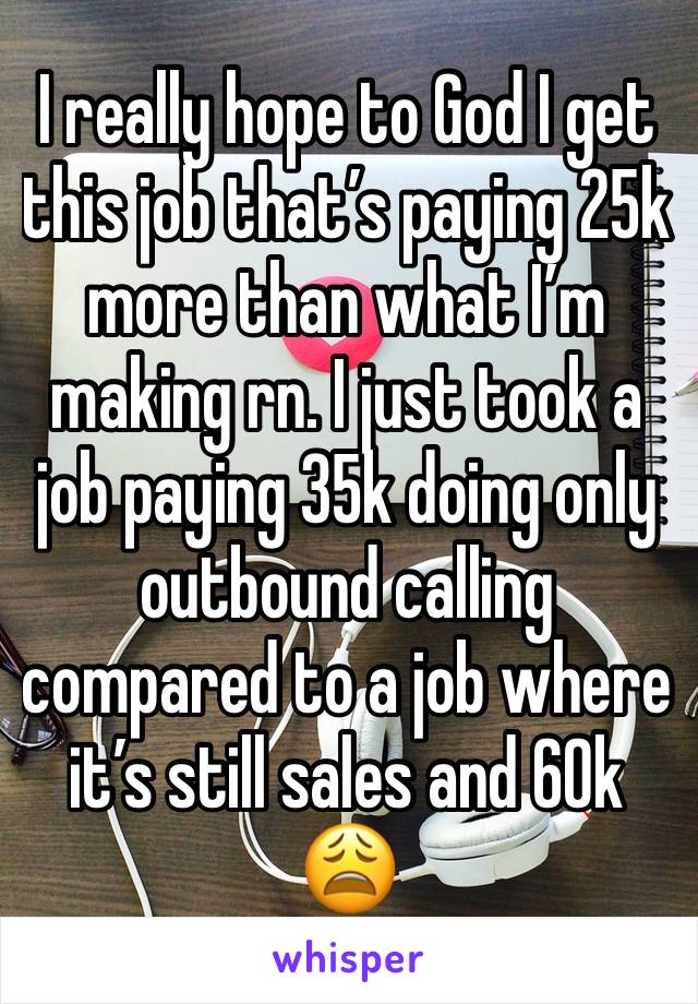 I really hope to God I get this job that’s paying 25k more than what I’m making rn. I just took a job paying 35k doing only outbound calling compared to a job where it’s still sales and 60k 😩 