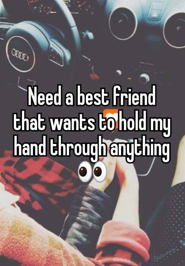 Need a best friend that wants to hold my hand through anything 👀