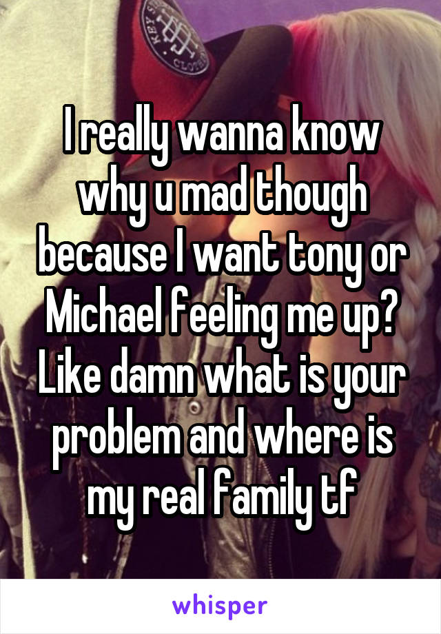 I really wanna know why u mad though because I want tony or Michael feeling me up? Like damn what is your problem and where is my real family tf