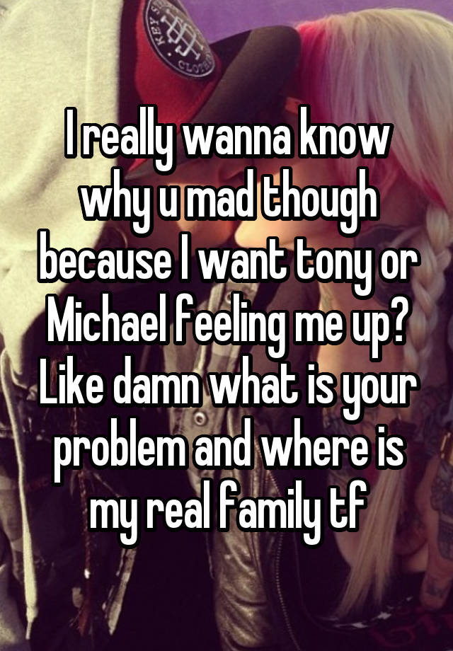 I really wanna know why u mad though because I want tony or Michael feeling me up? Like damn what is your problem and where is my real family tf