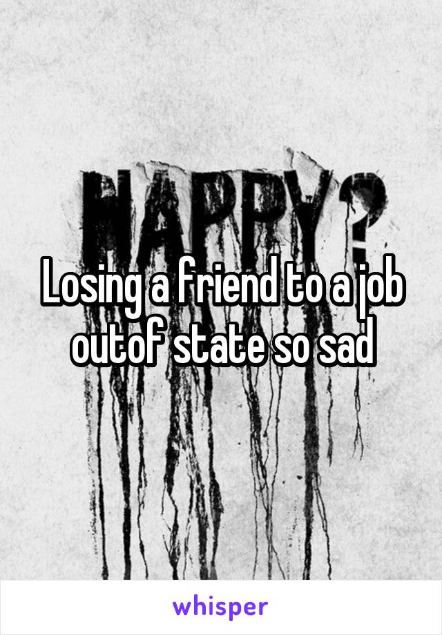 Losing a friend to a job outof state so sad