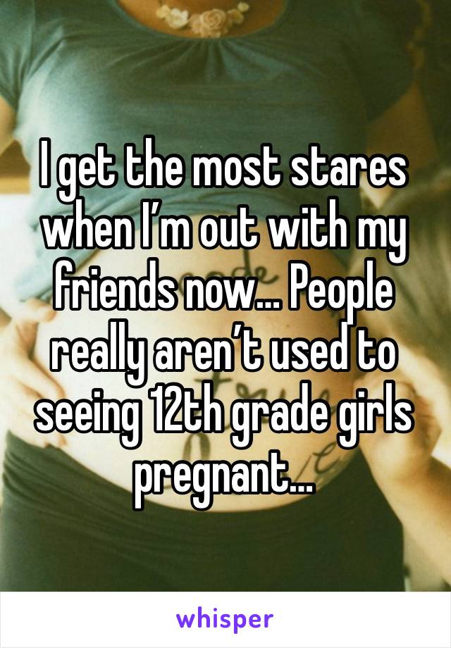 I get the most stares when I’m out with my friends now… People really aren’t used to seeing 12th grade girls pregnant…