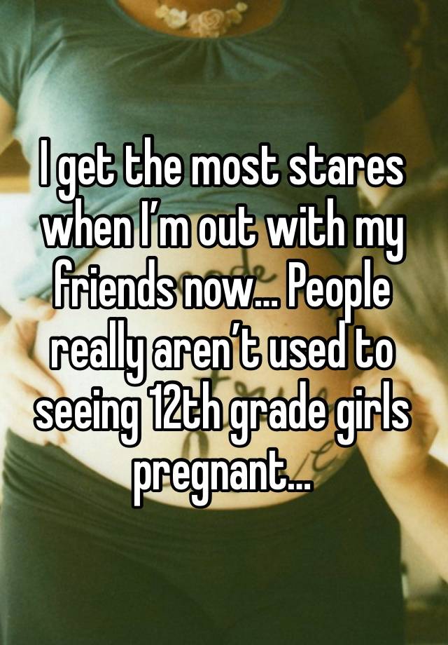 I get the most stares when I’m out with my friends now… People really aren’t used to seeing 12th grade girls pregnant…