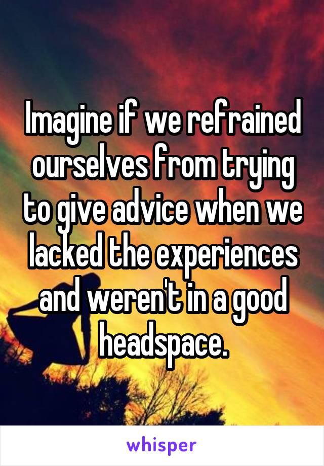 Imagine if we refrained ourselves from trying to give advice when we lacked the experiences and weren't in a good headspace.