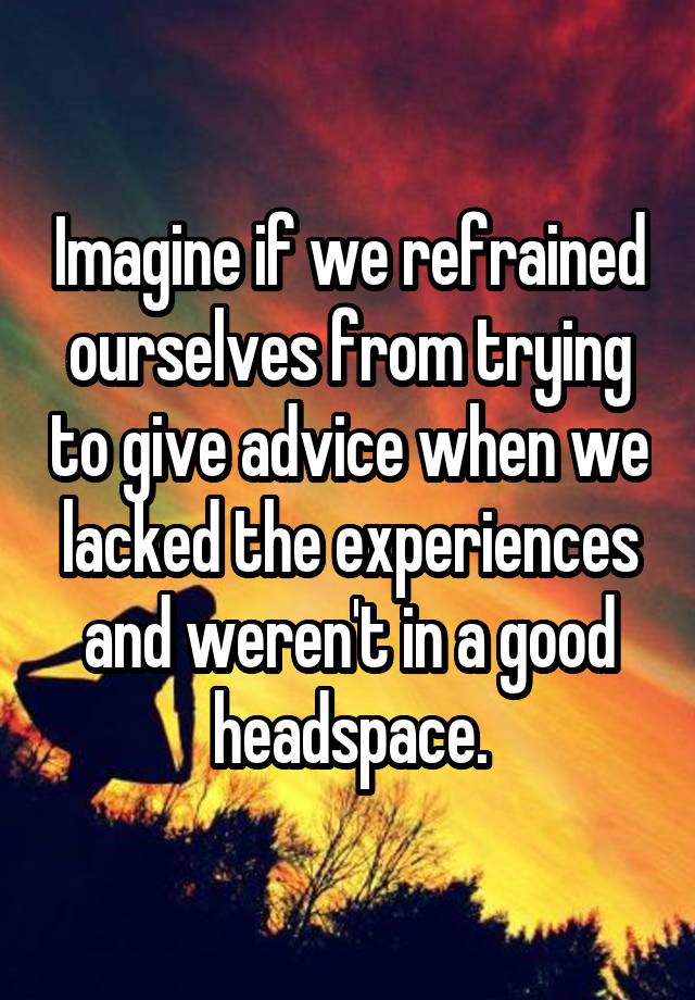 Imagine if we refrained ourselves from trying to give advice when we lacked the experiences and weren't in a good headspace.