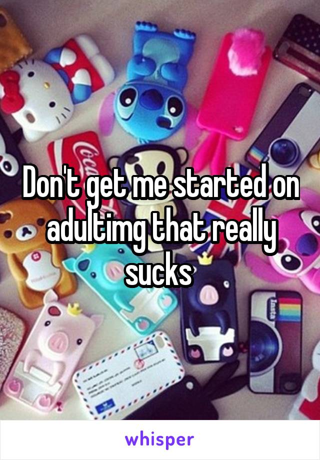 Don't get me started on adultimg that really sucks 