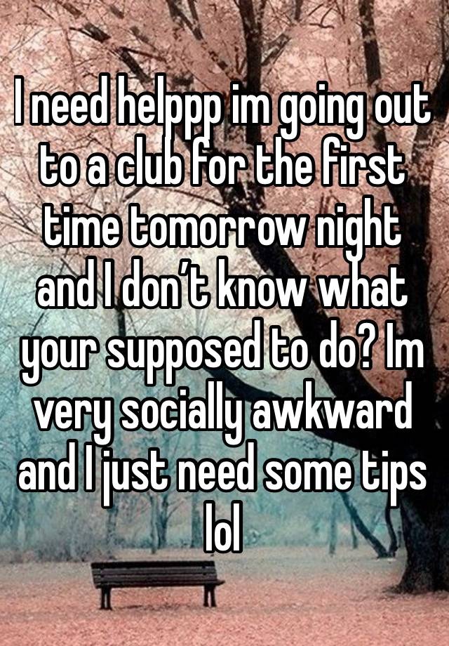 I need helppp im going out to a club for the first time tomorrow night and I don’t know what your supposed to do? Im very socially awkward and I just need some tips lol