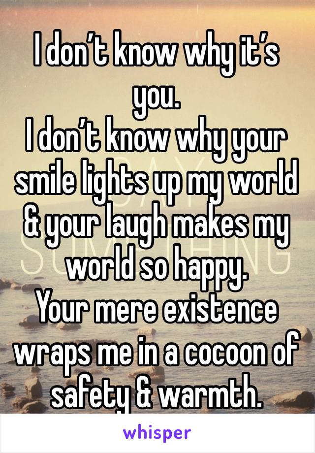 I don’t know why it’s you. 
I don’t know why your smile lights up my world & your laugh makes my world so happy. 
Your mere existence wraps me in a cocoon of safety & warmth. 