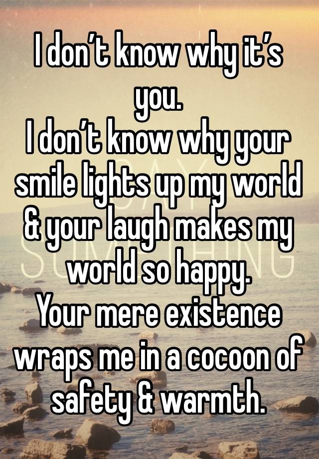 I don’t know why it’s you. 
I don’t know why your smile lights up my world & your laugh makes my world so happy. 
Your mere existence wraps me in a cocoon of safety & warmth. 