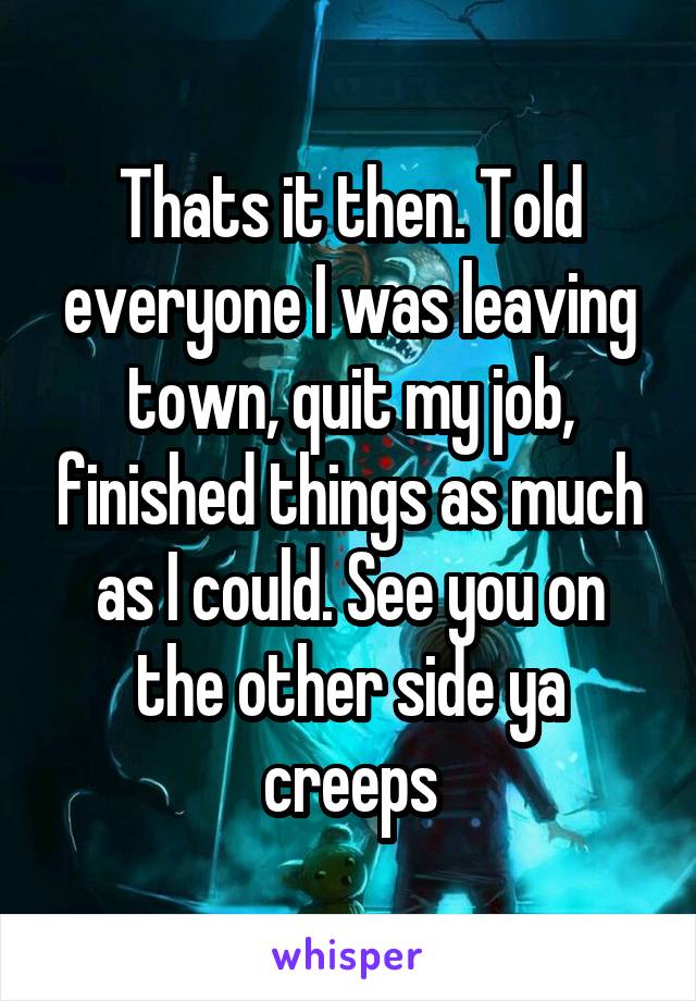 Thats it then. Told everyone I was leaving town, quit my job, finished things as much as I could. See you on the other side ya creeps