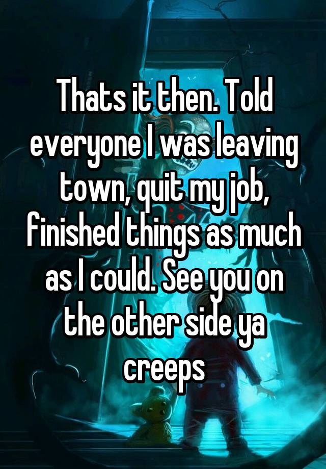 Thats it then. Told everyone I was leaving town, quit my job, finished things as much as I could. See you on the other side ya creeps