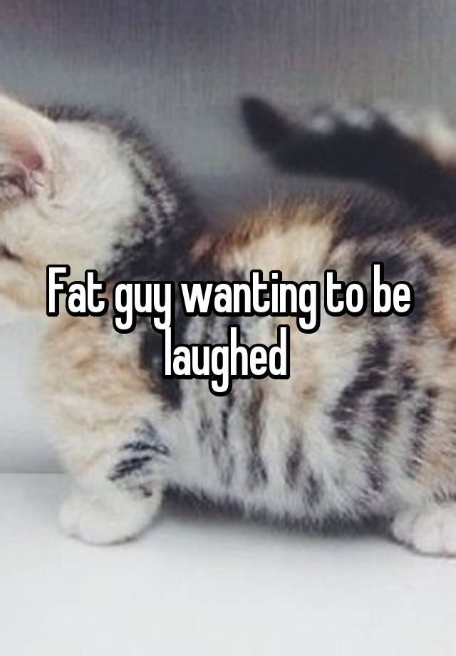 Fat guy wanting to be laughed 