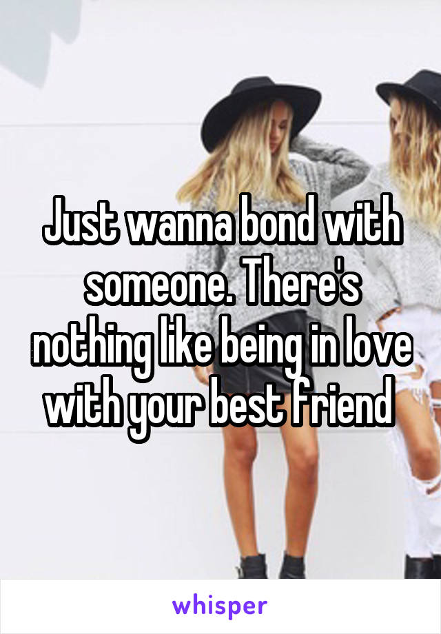 Just wanna bond with someone. There's nothing like being in love with your best friend 