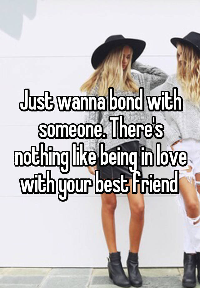 Just wanna bond with someone. There's nothing like being in love with your best friend 