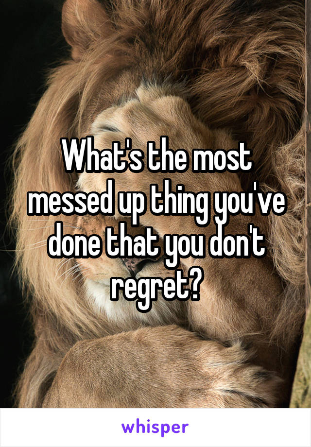 What's the most messed up thing you've done that you don't regret?