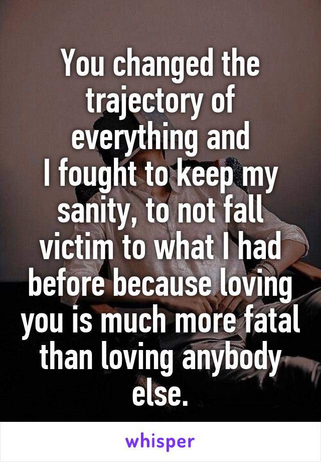 You changed the trajectory of everything and
I fought to keep my sanity, to not fall victim to what I had before because loving you is much more fatal than loving anybody else.