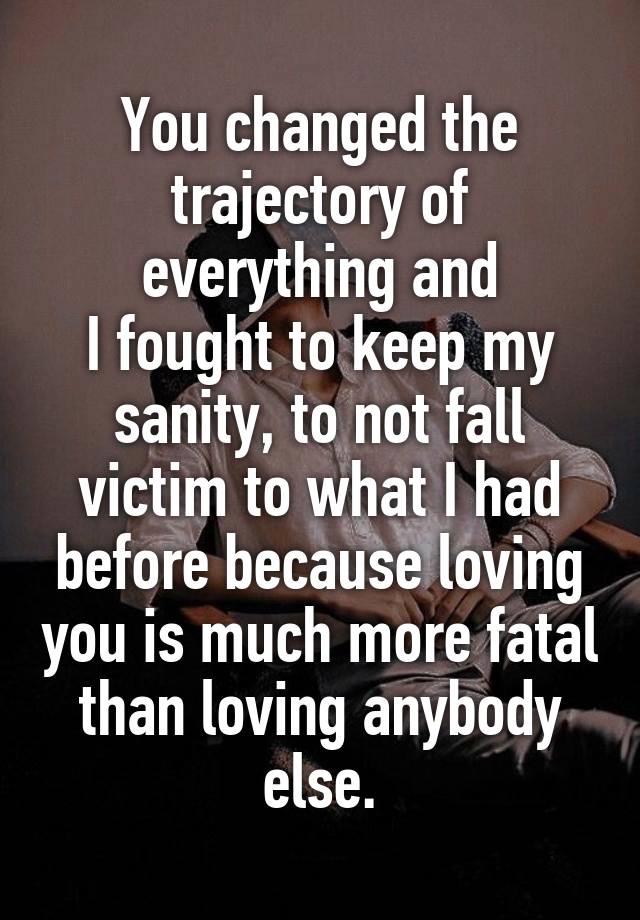 You changed the trajectory of everything and
I fought to keep my sanity, to not fall victim to what I had before because loving you is much more fatal than loving anybody else.