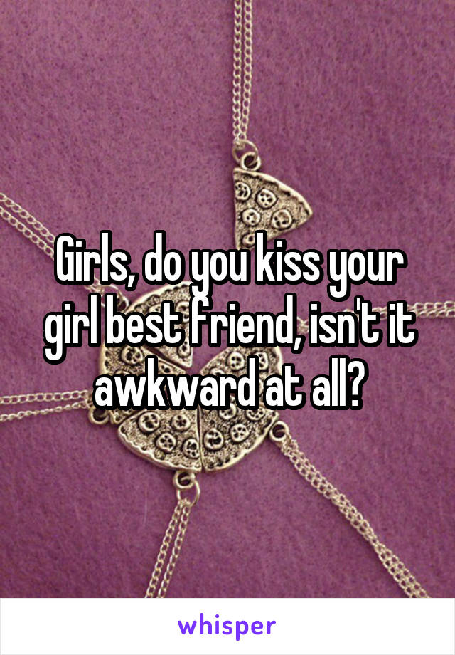 Girls, do you kiss your girl best friend, isn't it awkward at all?