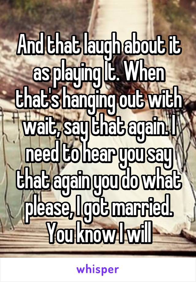 And that laugh about it as playing It. When that's hanging out with wait, say that again. I need to hear you say that again you do what please, I got married. You know I will