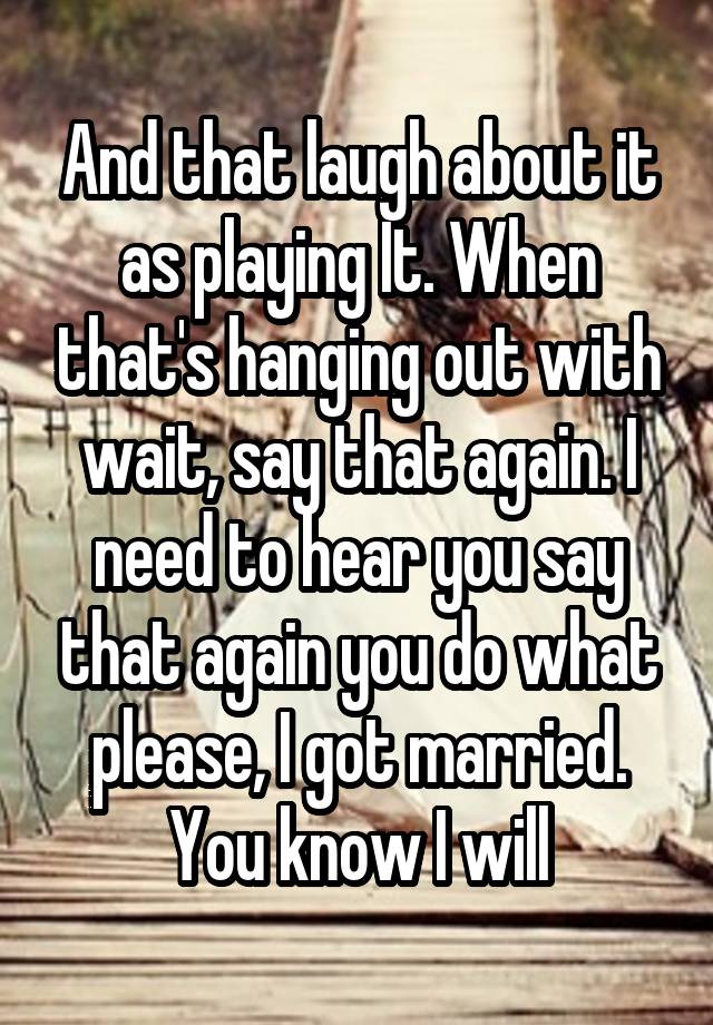 And that laugh about it as playing It. When that's hanging out with wait, say that again. I need to hear you say that again you do what please, I got married. You know I will