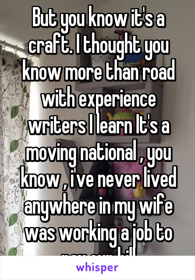 But you know it's a craft. I thought you know more than road with experience writers I learn It's a moving national , you know , i've never lived anywhere in my wife was working a job to pay our bill