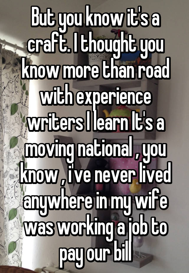 But you know it's a craft. I thought you know more than road with experience writers I learn It's a moving national , you know , i've never lived anywhere in my wife was working a job to pay our bill