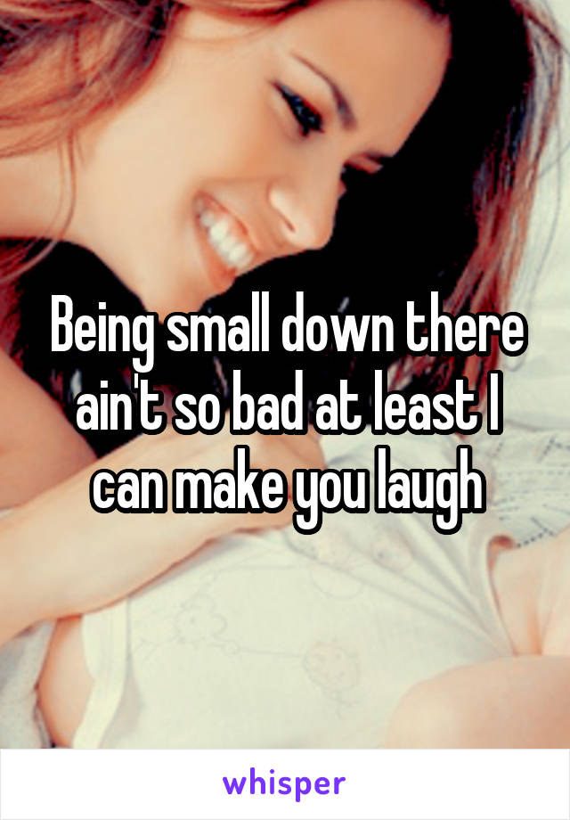 Being small down there ain't so bad at least I can make you laugh