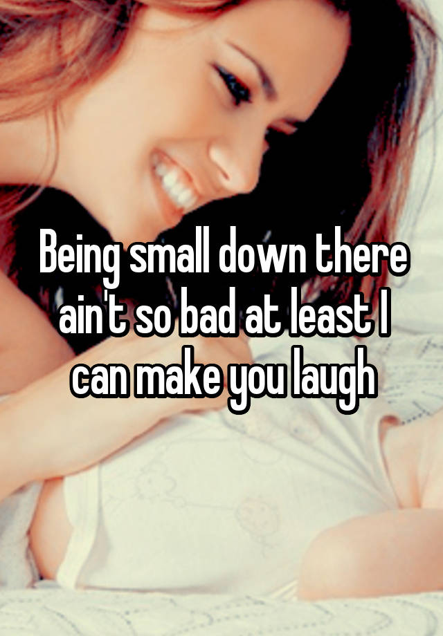 Being small down there ain't so bad at least I can make you laugh