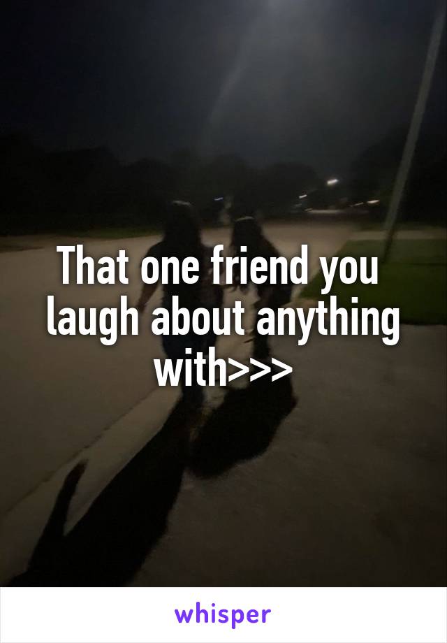 That one friend you  laugh about anything with>>>