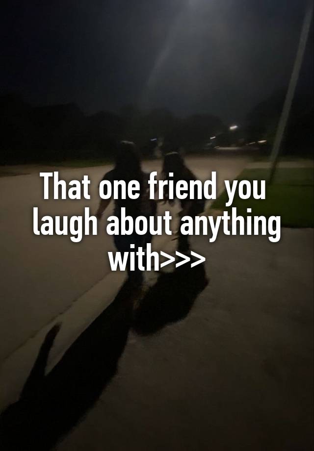 That one friend you  laugh about anything with>>>