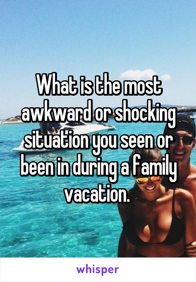 What is the most awkward or shocking situation you seen or been in during a family vacation. 