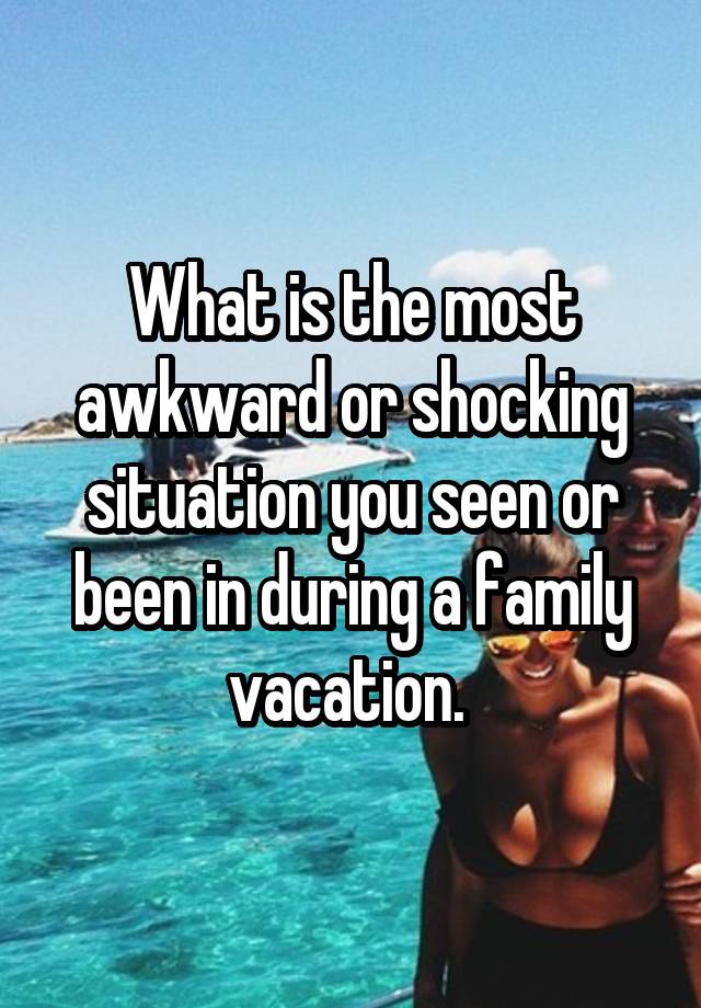 What is the most awkward or shocking situation you seen or been in during a family vacation. 