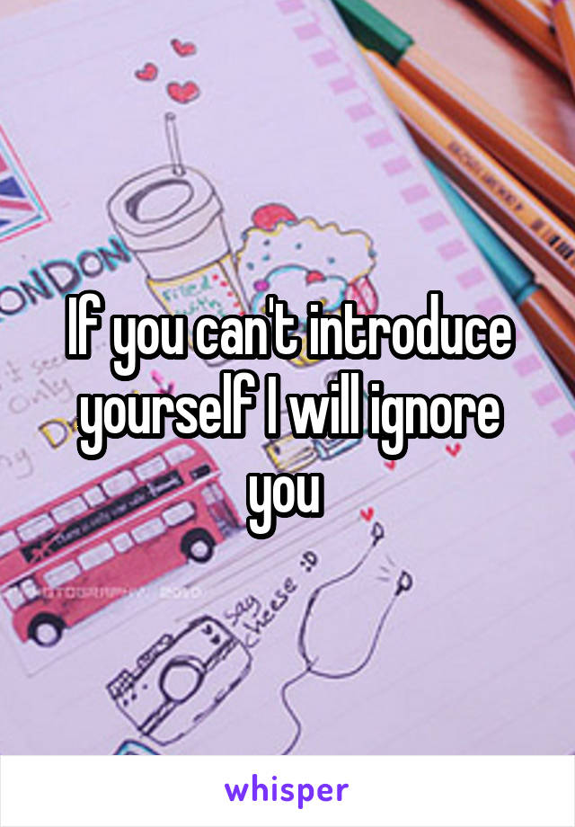 If you can't introduce yourself I will ignore you 