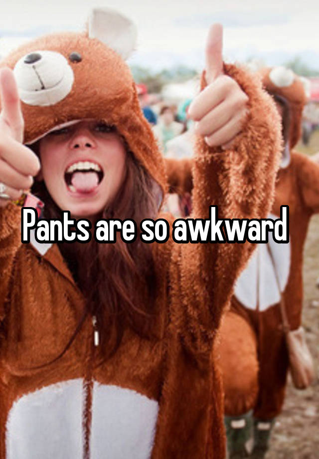 Pants are so awkward  