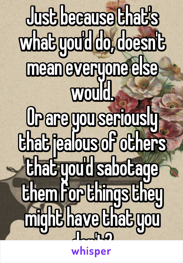 Just because that's what you'd do, doesn't mean everyone else would.
Or are you seriously that jealous of others that you'd sabotage them for things they might have that you don't?