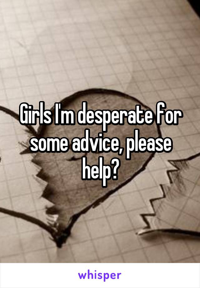 Girls I'm desperate for some advice, please help?