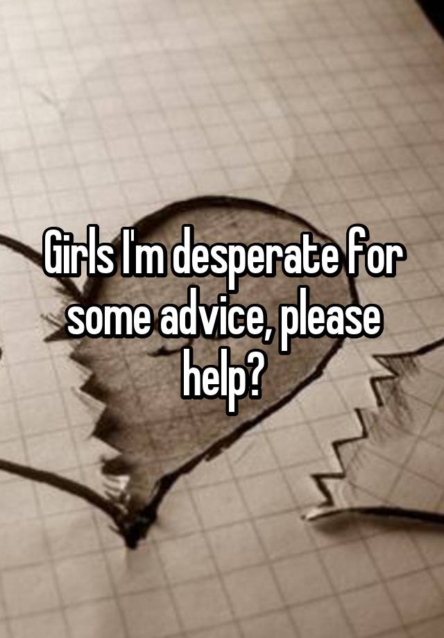 Girls I'm desperate for some advice, please help?