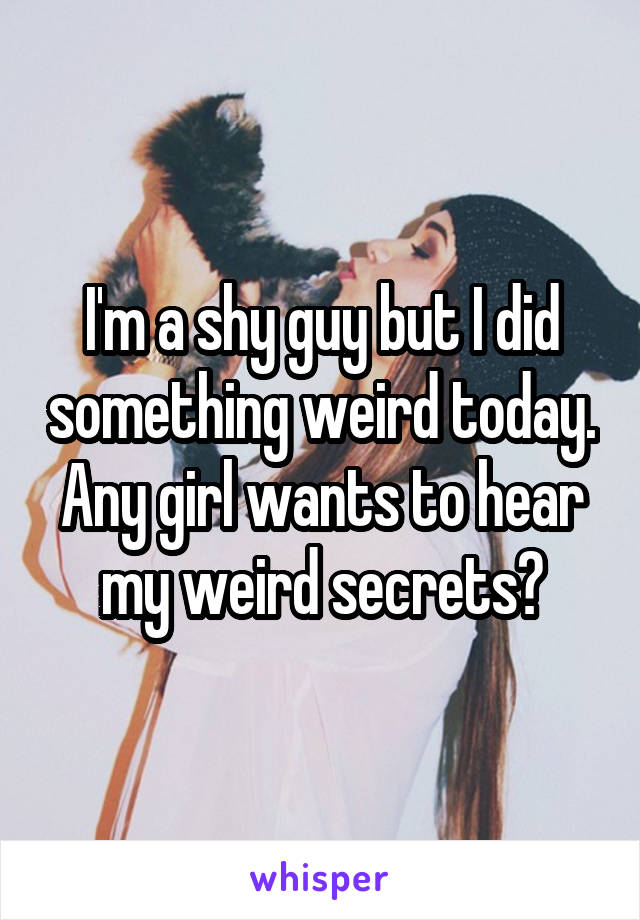 I'm a shy guy but I did something weird today. Any girl wants to hear my weird secrets?