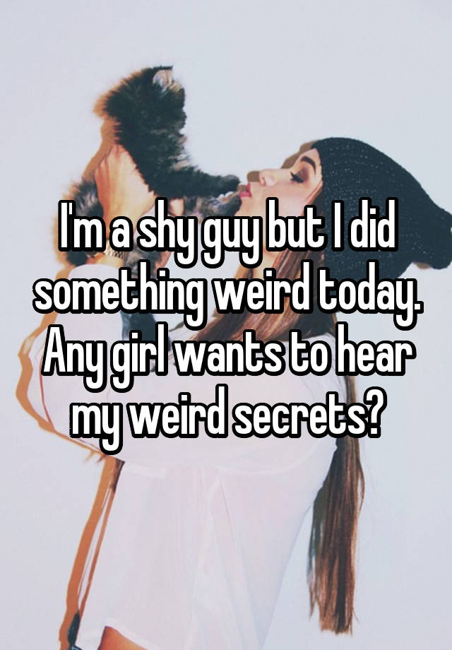 I'm a shy guy but I did something weird today. Any girl wants to hear my weird secrets?