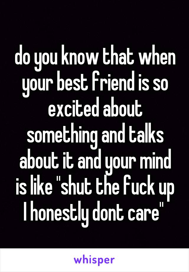 do you know that when your best friend is so excited about something and talks about it and your mind is like "shut the fuck up I honestly dont care" 