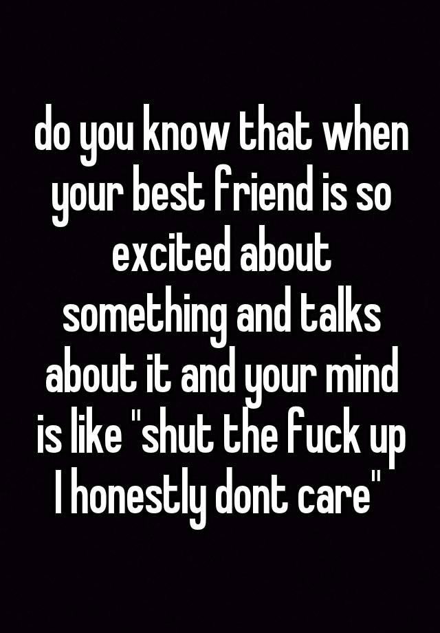 do you know that when your best friend is so excited about something and talks about it and your mind is like "shut the fuck up I honestly dont care" 