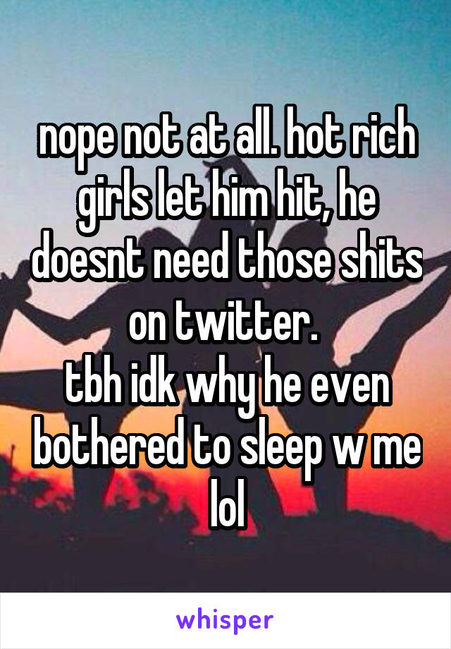 nope not at all. hot rich girls let him hit, he doesnt need those shits on twitter. 
tbh idk why he even bothered to sleep w me lol