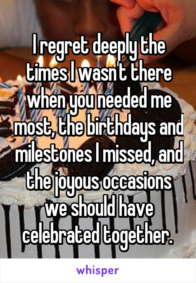 I regret deeply the times I wasn't there when you needed me most, the birthdays and milestones I missed, and the joyous occasions we should have celebrated together. 