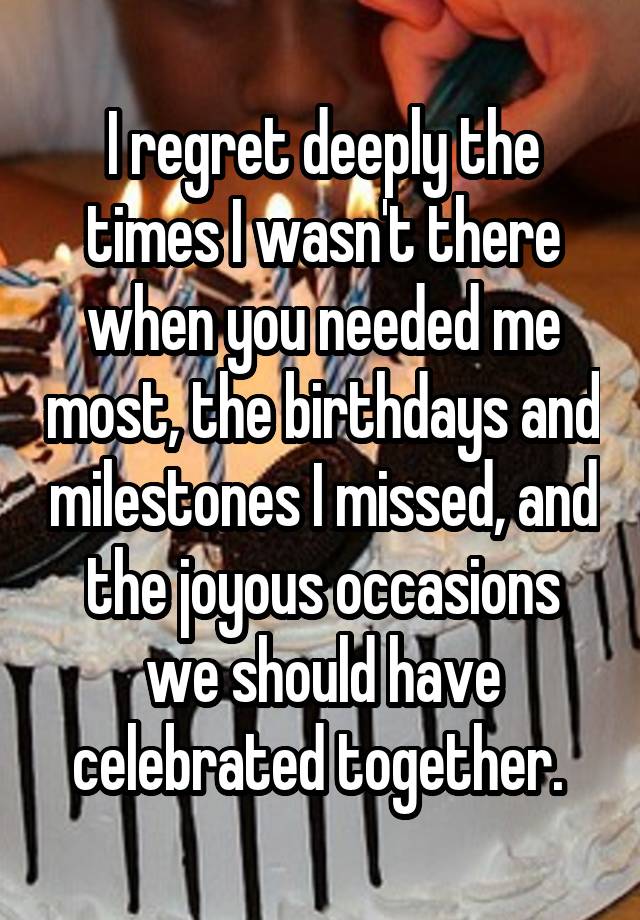 I regret deeply the times I wasn't there when you needed me most, the birthdays and milestones I missed, and the joyous occasions we should have celebrated together. 