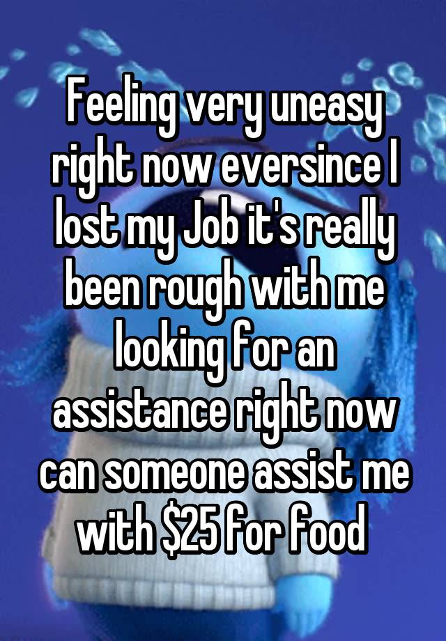 Feeling very uneasy right now eversince I lost my Job it's really been rough with me looking for an assistance right now can someone assist me with $25 for food 