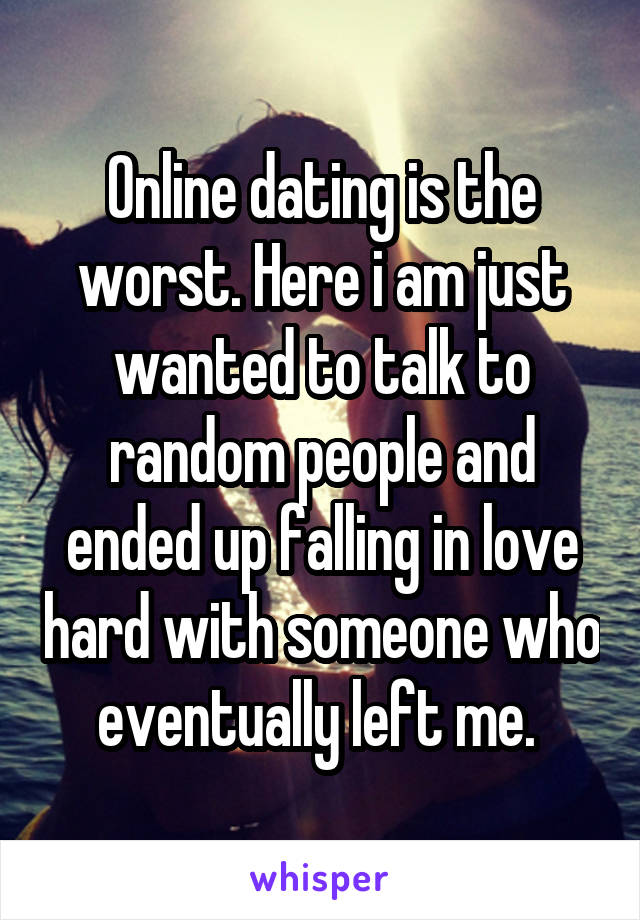 Online dating is the worst. Here i am just wanted to talk to random people and ended up falling in love hard with someone who eventually left me. 